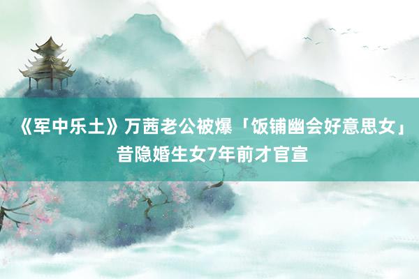 《军中乐土》万茜老公被爆「饭铺幽会好意思女」 昔隐婚生女7年前才官宣