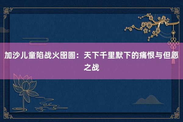 加沙儿童陷战火囹圄：天下千里默下的痛恨与但愿之战