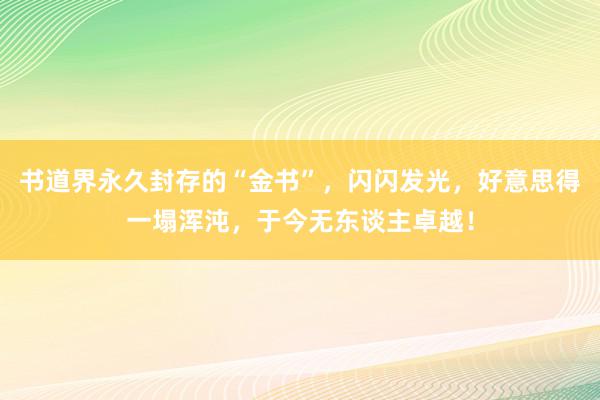 书道界永久封存的“金书”，闪闪发光，好意思得一塌浑沌，于今无东谈主卓越！