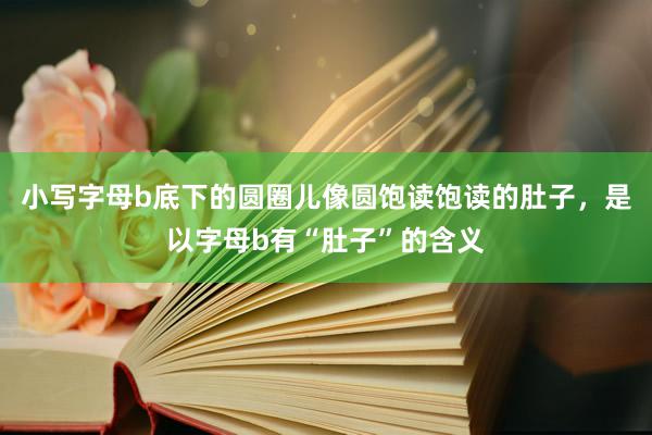 小写字母b底下的圆圈儿像圆饱读饱读的肚子，是以字母b有“肚子”的含义