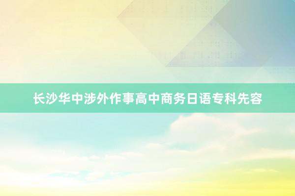 长沙华中涉外作事高中商务日语专科先容