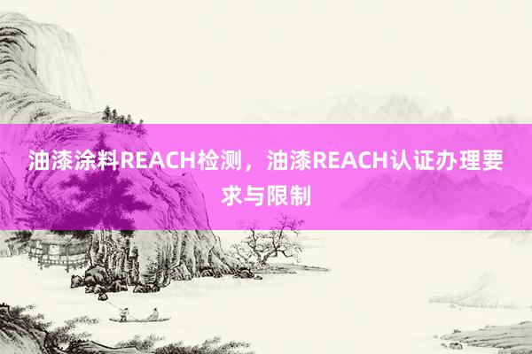 油漆涂料REACH检测，油漆REACH认证办理要求与限制