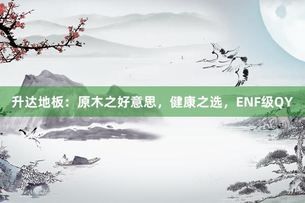 升达地板：原木之好意思，健康之选，ENF级QY