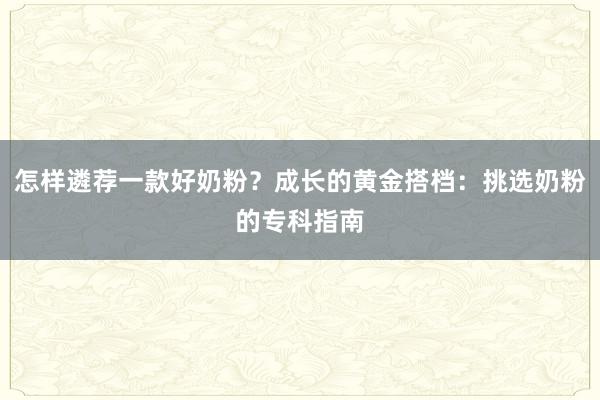 怎样遴荐一款好奶粉？成长的黄金搭档：挑选奶粉的专科指南