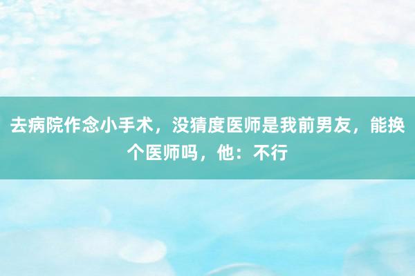 去病院作念小手术，没猜度医师是我前男友，能换个医师吗，他：不行