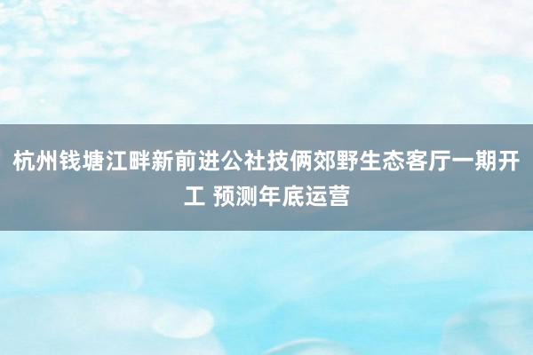 杭州钱塘江畔新前进公社技俩郊野生态客厅一期开工 预测年底运营