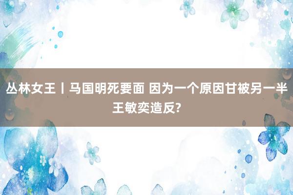 丛林女王丨马国明死要面 因为一个原因甘被另一半王敏奕造反?