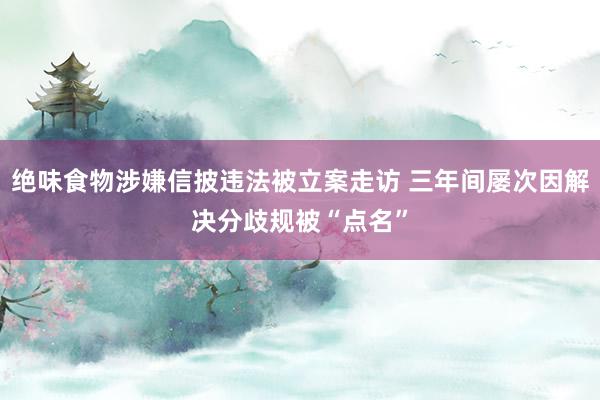 绝味食物涉嫌信披违法被立案走访 三年间屡次因解决分歧规被“点名”