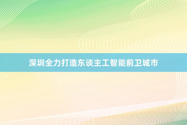 深圳全力打造东谈主工智能前卫城市