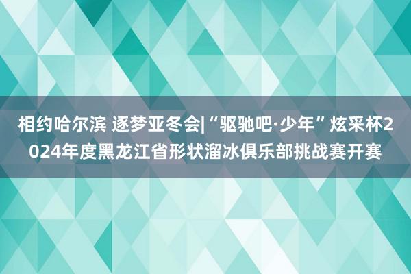 相约哈尔滨 逐梦亚冬会|“驱驰吧·少年”炫采杯2024年度黑龙江省形状溜冰俱乐部挑战赛开赛