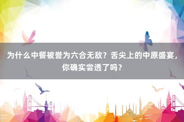 为什么中餐被誉为六合无敌？舌尖上的中原盛宴，你确实尝透了吗？