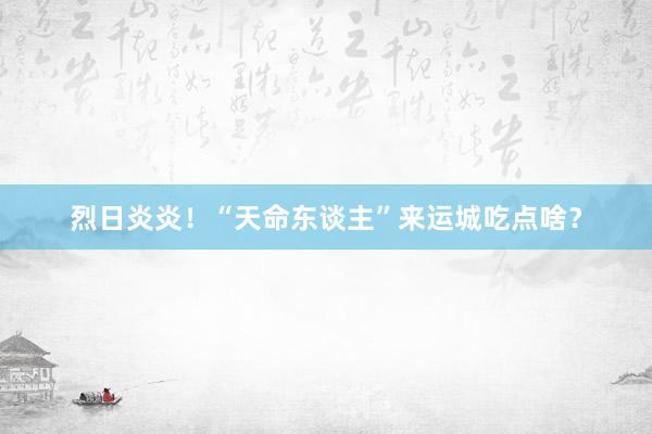 烈日炎炎！“天命东谈主”来运城吃点啥？