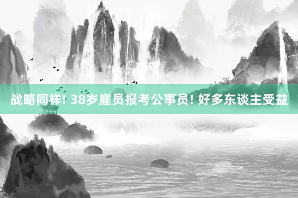 战略同样! 38岁雇员报考公事员! 好多东谈主受益