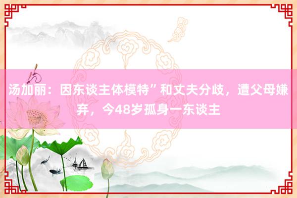 汤加丽：因东谈主体模特”和丈夫分歧，遭父母嫌弃，今48岁孤身一东谈主