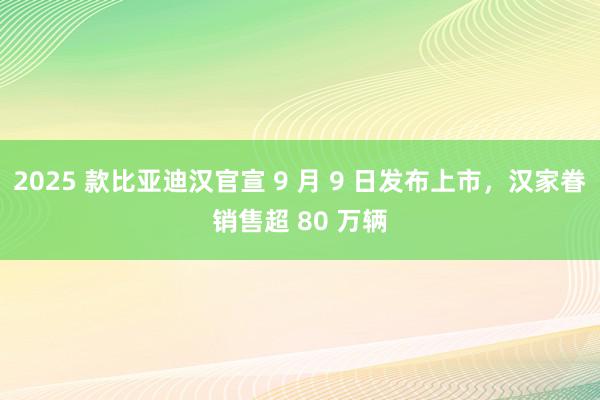 2025 款比亚迪汉官宣 9 月 9 日发布上市，汉家眷销售超 80 万辆