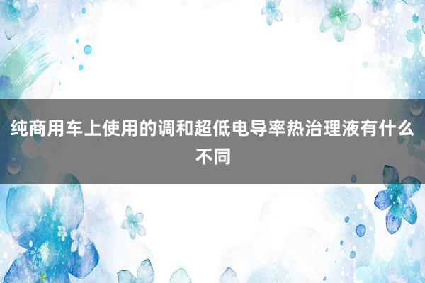 纯商用车上使用的调和超低电导率热治理液有什么不同