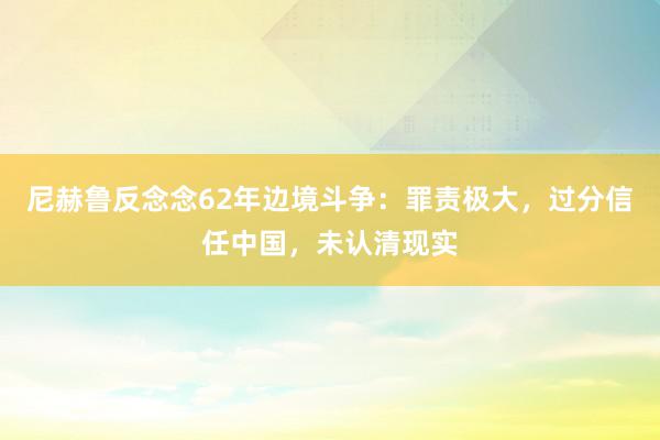 尼赫鲁反念念62年边境斗争：罪责极大，过分信任中国，未认清现实