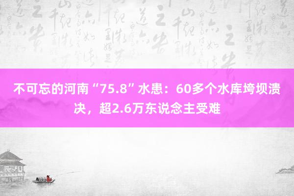 不可忘的河南“75.8”水患：60多个水库垮坝溃决，超2.6万东说念主受难