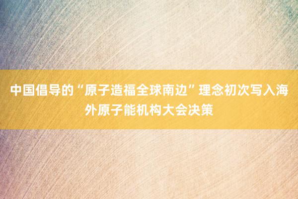 中国倡导的“原子造福全球南边”理念初次写入海外原子能机构大会决策