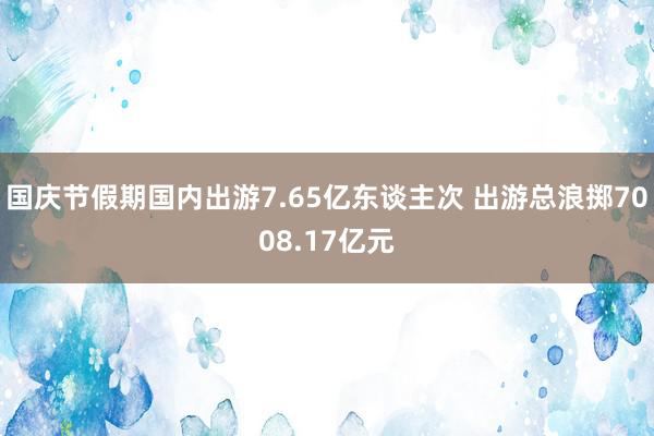 国庆节假期国内出游7.65亿东谈主次 出游总浪掷7008.17亿元