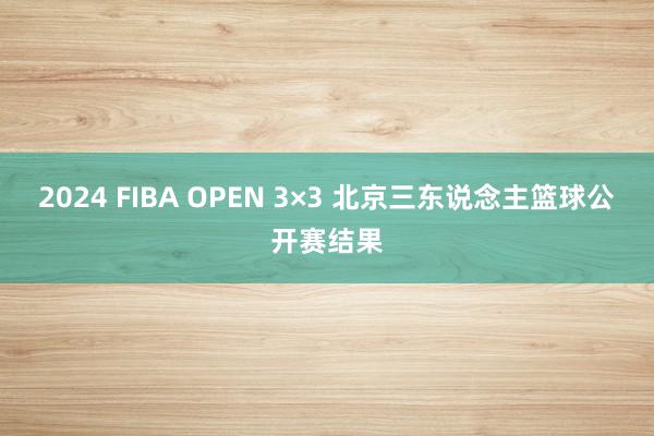 2024 FIBA OPEN 3×3 北京三东说念主篮球公开赛结果