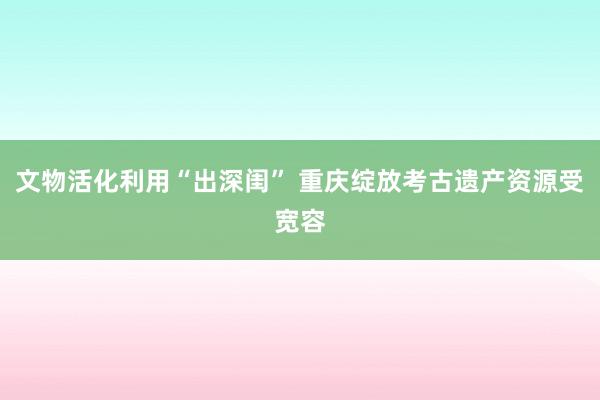 文物活化利用“出深闺” 重庆绽放考古遗产资源受宽容