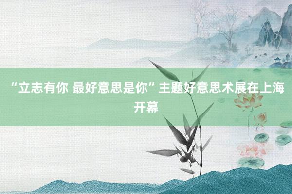 “立志有你 最好意思是你”主题好意思术展在上海开幕