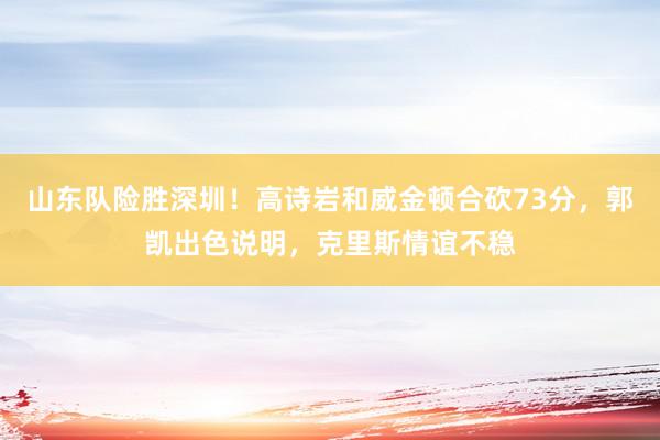 山东队险胜深圳！高诗岩和威金顿合砍73分，郭凯出色说明，克里斯情谊不稳