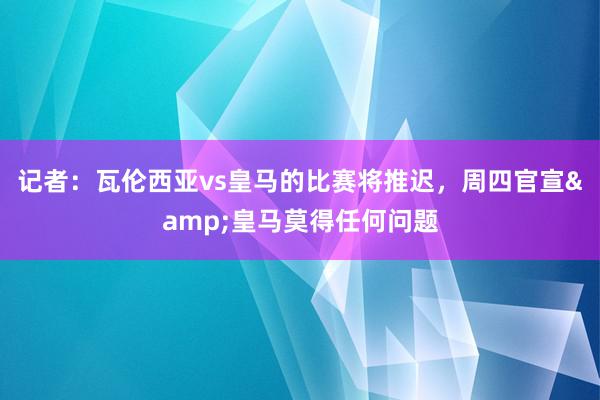 记者：瓦伦西亚vs皇马的比赛将推迟，周四官宣&皇马莫得任何问题