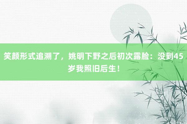 笑颜形式追溯了，姚明下野之后初次露脸：没到45岁我照旧后生！