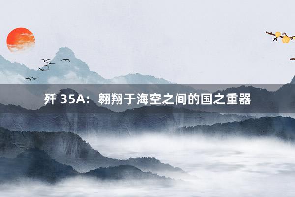 歼 35A：翱翔于海空之间的国之重器